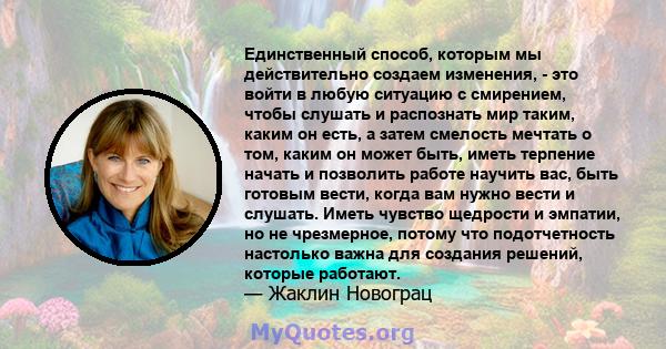 Единственный способ, которым мы действительно создаем изменения, - это войти в любую ситуацию с смирением, чтобы слушать и распознать мир таким, каким он есть, а затем смелость мечтать о том, каким он может быть, иметь