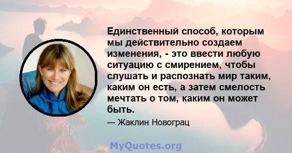 Единственный способ, которым мы действительно создаем изменения, - это ввести любую ситуацию с смирением, чтобы слушать и распознать мир таким, каким он есть, а затем смелость мечтать о том, каким он может быть.