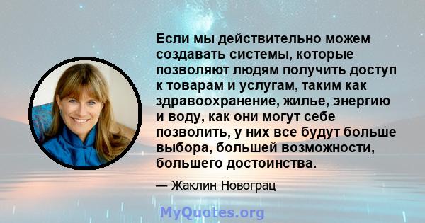 Если мы действительно можем создавать системы, которые позволяют людям получить доступ к товарам и услугам, таким как здравоохранение, жилье, энергию и воду, как они могут себе позволить, у них все будут больше выбора,