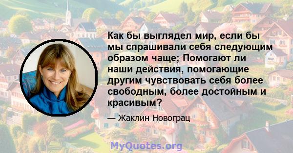 Как бы выглядел мир, если бы мы спрашивали себя следующим образом чаще; Помогают ли наши действия, помогающие другим чувствовать себя более свободным, более достойным и красивым?