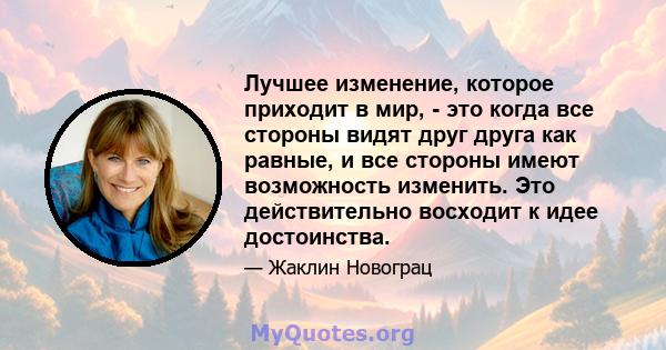 Лучшее изменение, которое приходит в мир, - это когда все стороны видят друг друга как равные, и все стороны имеют возможность изменить. Это действительно восходит к идее достоинства.