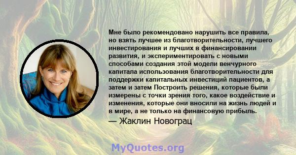 Мне было рекомендовано нарушить все правила, но взять лучшее из благотворительности, лучшего инвестирования и лучших в финансировании развития, и экспериментировать с новыми способами создания этой модели венчурного