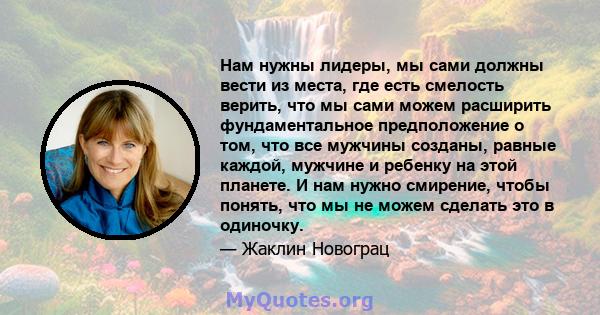 Нам нужны лидеры, мы сами должны вести из места, где есть смелость верить, что мы сами можем расширить фундаментальное предположение о том, что все мужчины созданы, равные каждой, мужчине и ребенку на этой планете. И