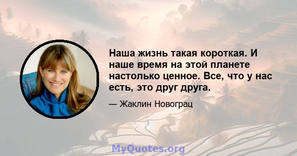 Наша жизнь такая короткая. И наше время на этой планете настолько ценное. Все, что у нас есть, это друг друга.