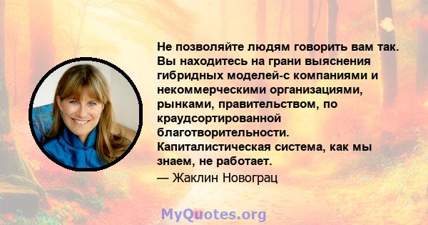 Не позволяйте людям говорить вам так. Вы находитесь на грани выяснения гибридных моделей-с компаниями и некоммерческими организациями, рынками, правительством, по краудсортированной благотворительности.