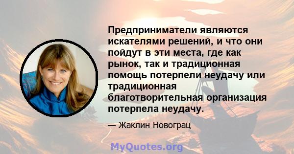 Предприниматели являются искателями решений, и что они пойдут в эти места, где как рынок, так и традиционная помощь потерпели неудачу или традиционная благотворительная организация потерпела неудачу.