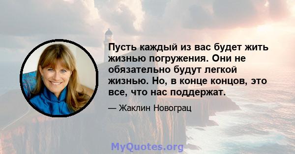 Пусть каждый из вас будет жить жизнью погружения. Они не обязательно будут легкой жизнью. Но, в конце концов, это все, что нас поддержат.