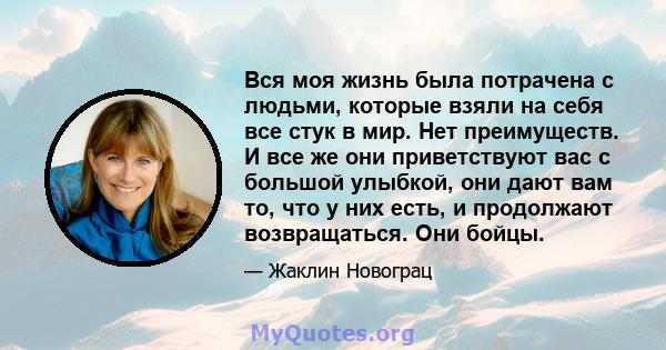 Вся моя жизнь была потрачена с людьми, которые взяли на себя все стук в мир. Нет преимуществ. И все же они приветствуют вас с большой улыбкой, они дают вам то, что у них есть, и продолжают возвращаться. Они бойцы.