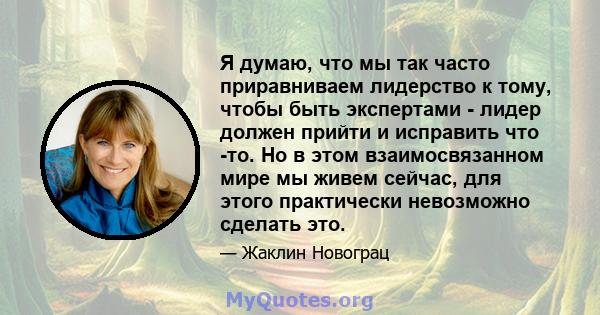 Я думаю, что мы так часто приравниваем лидерство к тому, чтобы быть экспертами - лидер должен прийти и исправить что -то. Но в этом взаимосвязанном мире мы живем сейчас, для этого практически невозможно сделать это.