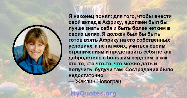 Я наконец понял: для того, чтобы внести свой вклад в Африку, я должен был бы лучше знать себя и быть более четким в своих целях. Я должен был бы быть готов взять Африку на его собственных условиях, а не на моих, учиться 