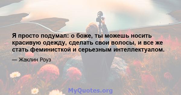 Я просто подумал: о боже, ты можешь носить красивую одежду, сделать свои волосы, и все же стать феминисткой и серьезным интеллектуалом.