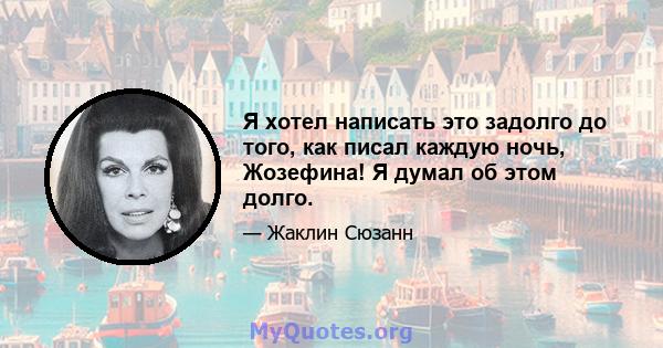 Я хотел написать это задолго до того, как писал каждую ночь, Жозефина! Я думал об этом долго.