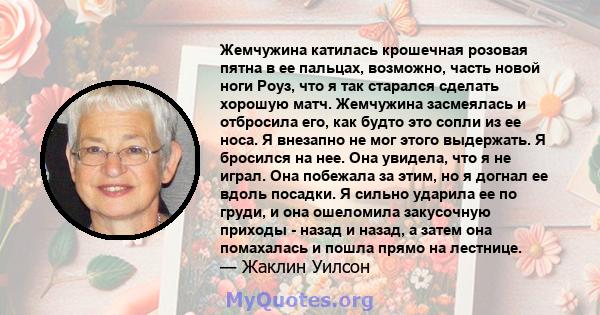 Жемчужина катилась крошечная розовая пятна в ее пальцах, возможно, часть новой ноги Роуз, что я так старался сделать хорошую матч. Жемчужина засмеялась и отбросила его, как будто это сопли из ее носа. Я внезапно не мог