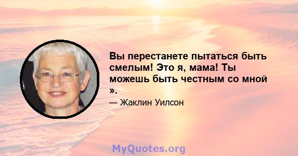 Вы перестанете пытаться быть смелым! Это я, мама! Ты можешь быть честным со мной ».