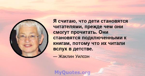 Я считаю, что дети становятся читателями, прежде чем они смогут прочитать. Они становятся подключенными к книгам, потому что их читали вслух в детстве.