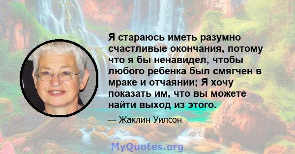 Я стараюсь иметь разумно счастливые окончания, потому что я бы ненавидел, чтобы любого ребенка был смягчен в мраке и отчаянии; Я хочу показать им, что вы можете найти выход из этого.