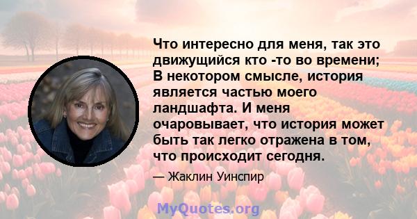 Что интересно для меня, так это движущийся кто -то во времени; В некотором смысле, история является частью моего ландшафта. И меня очаровывает, что история может быть так легко отражена в том, что происходит сегодня.