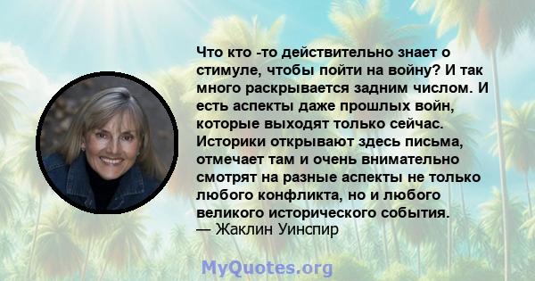 Что кто -то действительно знает о стимуле, чтобы пойти на войну? И так много раскрывается задним числом. И есть аспекты даже прошлых войн, которые выходят только сейчас. Историки открывают здесь письма, отмечает там и