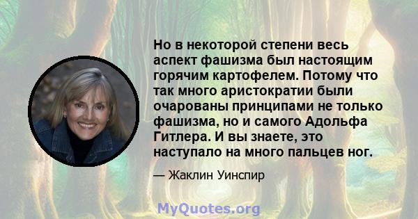 Но в некоторой степени весь аспект фашизма был настоящим горячим картофелем. Потому что так много аристократии были очарованы принципами не только фашизма, но и самого Адольфа Гитлера. И вы знаете, это наступало на