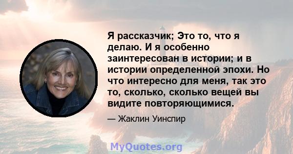 Я рассказчик; Это то, что я делаю. И я особенно заинтересован в истории; и в истории определенной эпохи. Но что интересно для меня, так это то, сколько, сколько вещей вы видите повторяющимися.