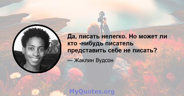 Да, писать нелегко. Но может ли кто -нибудь писатель представить себе не писать?