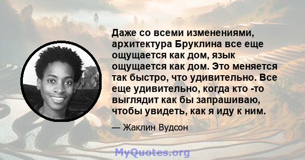 Даже со всеми изменениями, архитектура Бруклина все еще ощущается как дом, язык ощущается как дом. Это меняется так быстро, что удивительно. Все еще удивительно, когда кто -то выглядит как бы запрашиваю, чтобы увидеть,