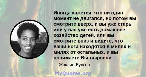 Иногда кажется, что ни один момент не двигался, но потом вы смотрите вверх, и вы уже стары или у вас уже есть домашнее хозяйство детей, или вы смотрите вниз и видите, что ваши ноги находятся в милях и милях от