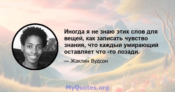 Иногда я не знаю этих слов для вещей, как записать чувство знания, что каждый умирающий оставляет что -то позади.