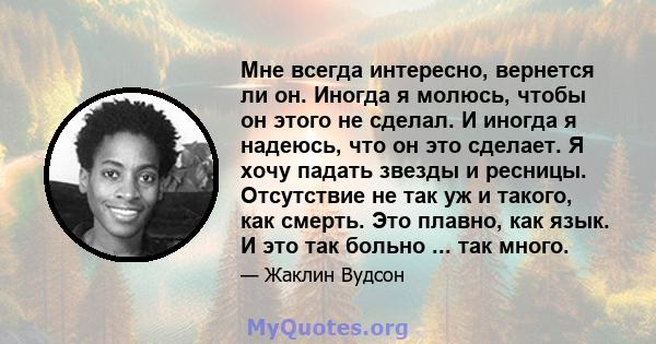 Мне всегда интересно, вернется ли он. Иногда я молюсь, чтобы он этого не сделал. И иногда я надеюсь, что он это сделает. Я хочу падать звезды и ресницы. Отсутствие не так уж и такого, как смерть. Это плавно, как язык. И 