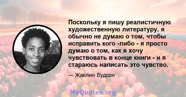 Поскольку я пишу реалистичную художественную литературу, я обычно не думаю о том, чтобы исправить кого -либо - я просто думаю о том, как я хочу чувствовать в конце книги - и я стараюсь написать это чувство.