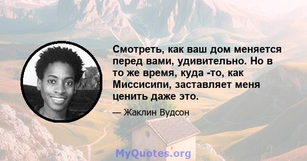 Смотреть, как ваш дом меняется перед вами, удивительно. Но в то же время, куда -то, как Миссисипи, заставляет меня ценить даже это.