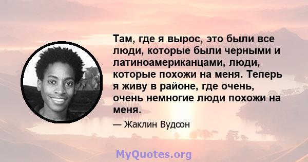 Там, где я вырос, это были все люди, которые были черными и латиноамериканцами, люди, которые похожи на меня. Теперь я живу в районе, где очень, очень немногие люди похожи на меня.