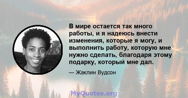 В мире остается так много работы, и я надеюсь внести изменения, которые я могу, и выполнить работу, которую мне нужно сделать, благодаря этому подарку, который мне дал.