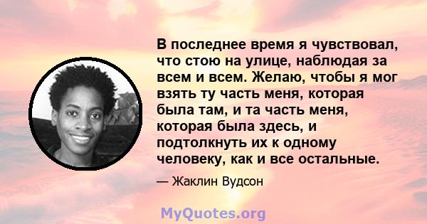 В последнее время я чувствовал, что стою на улице, наблюдая за всем и всем. Желаю, чтобы я мог взять ту часть меня, которая была там, и та часть меня, которая была здесь, и подтолкнуть их к одному человеку, как и все