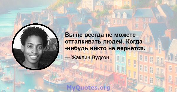 Вы не всегда не можете отталкивать людей. Когда -нибудь никто не вернется.