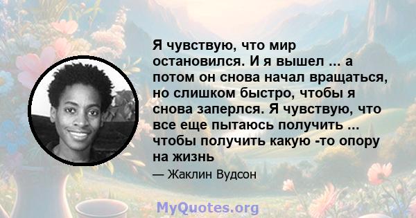 Я чувствую, что мир остановился. И я вышел ... а потом он снова начал вращаться, но слишком быстро, чтобы я снова заперлся. Я чувствую, что все еще пытаюсь получить ... чтобы получить какую -то опору на жизнь