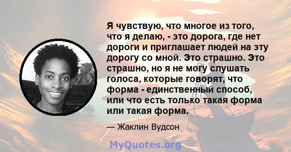 Я чувствую, что многое из того, что я делаю, - это дорога, где нет дороги и приглашает людей на эту дорогу со мной. Это страшно. Это страшно, но я не могу слушать голоса, которые говорят, что форма - единственный