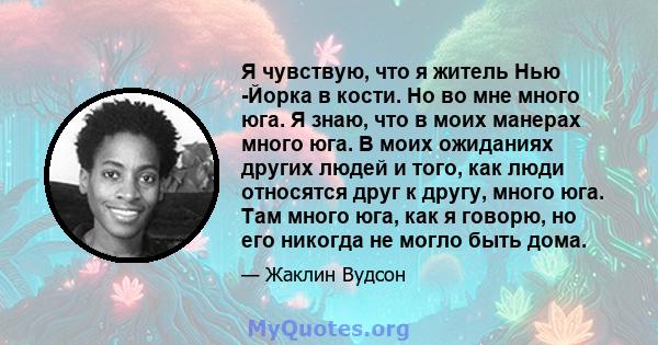 Я чувствую, что я житель Нью -Йорка в кости. Но во мне много юга. Я знаю, что в моих манерах много юга. В моих ожиданиях других людей и того, как люди относятся друг к другу, много юга. Там много юга, как я говорю, но