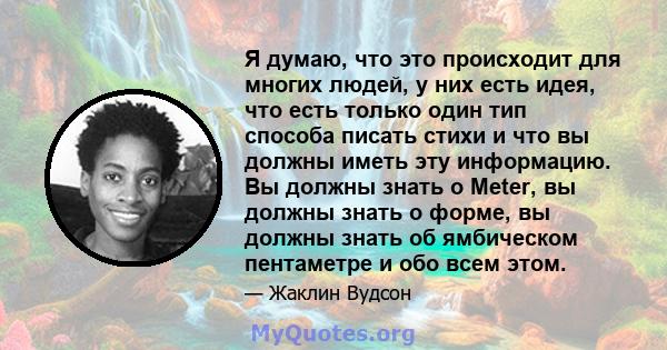 Я думаю, что это происходит для многих людей, у них есть идея, что есть только один тип способа писать стихи и что вы должны иметь эту информацию. Вы должны знать о Meter, вы должны знать о форме, вы должны знать об