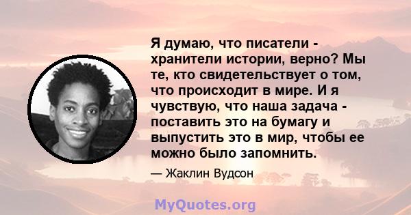 Я думаю, что писатели - хранители истории, верно? Мы те, кто свидетельствует о том, что происходит в мире. И я чувствую, что наша задача - поставить это на бумагу и выпустить это в мир, чтобы ее можно было запомнить.