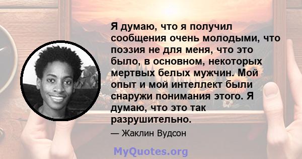 Я думаю, что я получил сообщения очень молодыми, что поэзия не для меня, что это было, в основном, некоторых мертвых белых мужчин. Мой опыт и мой интеллект были снаружи понимания этого. Я думаю, что это так