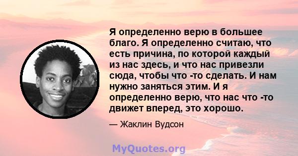 Я определенно верю в большее благо. Я определенно считаю, что есть причина, по которой каждый из нас здесь, и что нас привезли сюда, чтобы что -то сделать. И нам нужно заняться этим. И я определенно верю, что нас что