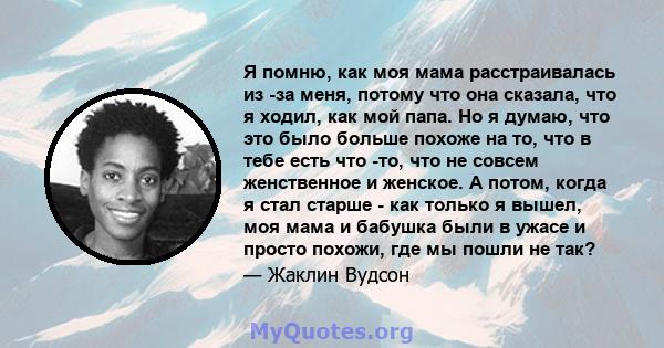 Я помню, как моя мама расстраивалась из -за меня, потому что она сказала, что я ходил, как мой папа. Но я думаю, что это было больше похоже на то, что в тебе есть что -то, что не совсем женственное и женское. А потом,