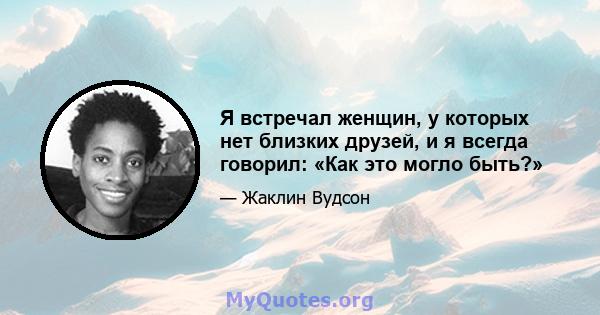 Я встречал женщин, у которых нет близких друзей, и я всегда говорил: «Как это могло быть?»