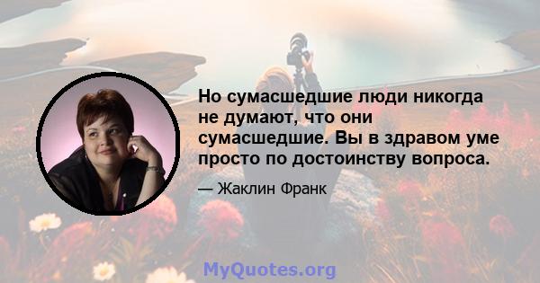 Но сумасшедшие люди никогда не думают, что они сумасшедшие. Вы в здравом уме просто по достоинству вопроса.