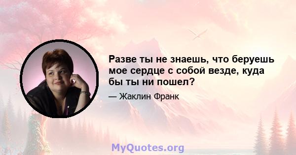 Разве ты не знаешь, что беруешь мое сердце с собой везде, куда бы ты ни пошел?