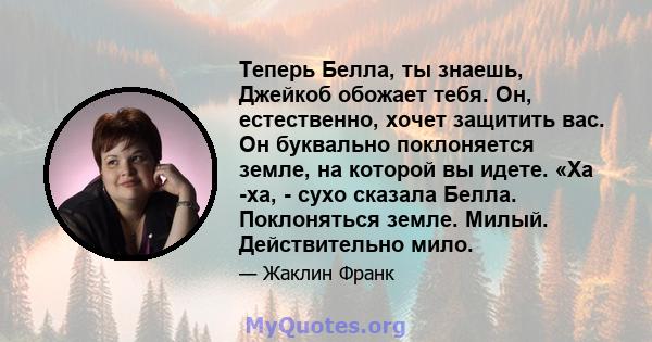 Теперь Белла, ты знаешь, Джейкоб обожает тебя. Он, естественно, хочет защитить вас. Он буквально поклоняется земле, на которой вы идете. «Ха -ха, - сухо сказала Белла. Поклоняться земле. Милый. Действительно мило.