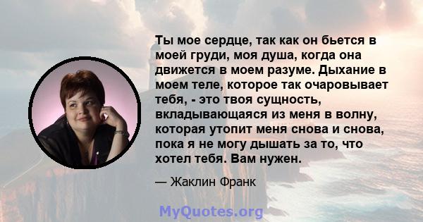 Ты мое сердце, так как он бьется в моей груди, моя душа, когда она движется в моем разуме. Дыхание в моем теле, которое так очаровывает тебя, - это твоя сущность, вкладывающаяся из меня в волну, которая утопит меня