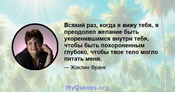 Всякий раз, когда я вижу тебя, я преодолел желание быть укоренившимся внутри тебя, чтобы быть похороненным глубоко, чтобы твое тело могло питать меня.