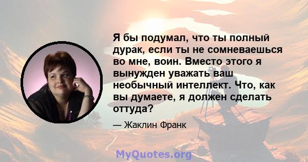 Я бы подумал, что ты полный дурак, если ты не сомневаешься во мне, воин. Вместо этого я вынужден уважать ваш необычный интеллект. Что, как вы думаете, я должен сделать оттуда?